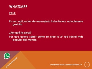 WHATSAPP
2010:
Es una aplicación de mensajería instantánea, actualmente
gratuita
¿Por qué lo elegí?
Por que quiero saber como se creo la 2° red social más
popular del mundo.
7Christopher Alexis González Robledo 1°F
 