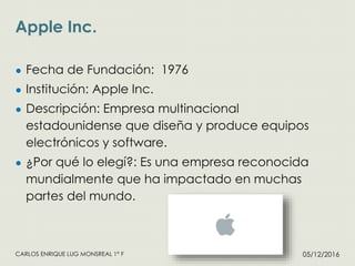 Apple Inc.
05/12/2016CARLOS ENRIQUE LUG MONSREAL 1° F
● Fecha de Fundación: 1976
● Institución: Apple Inc.
● Descripción: Empresa multinacional
estadounidense que diseña y produce equipos
electrónicos y software.
● ¿Por qué lo elegí?: Es una empresa reconocida
mundialmente que ha impactado en muchas
partes del mundo.
 