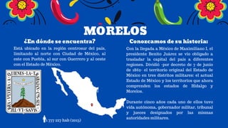 MORELOS
¿En dónde se encuentra? Conozcamos de su historia:
Está ubicado en la región centrosur del país,
limitando al norte con Ciudad de México, al
este con Puebla, al sur con Guerrero y al oeste
con el Estado de México.
1 777 227 hab (2015)
Con la llegada a México de Maximiliano I, el
presidente Benito Juárez se vio obligado a
trasladar la capital del país a diferentes
regiones. Dividió -por decreto de 7 de junio
de 1862- el territorio original del Estado de
México en tres distritos militares: el actual
Estado de México y los territorios que ahora
comprenden los estados de Hidalgo y
Morelos.
Durante cinco años cada uno de ellos tuvo
vida autónoma, gobernador militar, tribunal
y jueces designados por las mismas
autoridades militares.
 