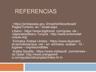 REFERENCIAS
: https://embassies.gov. il/madrid/AboutIsrael/
Pages/Turismo -en - Israel.aspx
Líbano : https://www.logitravel. com/guias -de -
viajes/asia/libano Turquía : http://www.turismodet
urquia.org/
Emiratos Árabes Unidos : https://www.skyscann
er.es/noticias/que -ver - en -emiratos -arabes - 10 -
lugares – imprescindibles
Arabia Saudita : https://www.visitsaudi. com/en/see -
do Qatar: http://www.orangesmil
e.com/guiaturistica/qatar/index.ht m
 