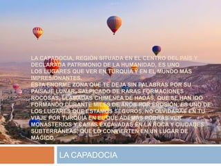 LA CAPADOCIA, REGIÓN SITUADA EN EL CENTRO DEL PAÍS Y
DECLARADA PATRIMONIO DE LA HUMANIDAD, ES UNO
LOS LUGARES QUE VER EN TURQUÍA Y EN EL MUNDO MÁS
IMPRESIONANTES.
ESTA ENORME ZONA QUE TE DEJA SIN PALABRAS POR SU
PAISAJE LUNAR, SALPICADO DE RARAS FORMACIONES
ROCOSAS, LLAMADAS CHIMENEA DE HADAS, QUE SE HAN IDO
FORMANDO DURANTE MILES DE AÑOS POR EROSIÓN, ES UNO DE
LOS LUGARES QUE ESTAMOS SEGUROS, NO OLVIDARÁS EN TU
VIAJE POR TURQUÍA EN EL QUE ADEMÁS PODRÁS VER
MONASTERIOS Y CASAS EXCAVADAS EN LA ROCA Y CIUDADES
SUBTERRÁNEAS, QUE LO CONVIERTEN EN UN LUGAR DE
MÁGICO.
LA CAPADOCIA
 