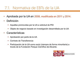 • Aprobada por la UA en 2008, modificada en 2011 y 2014.
• Definición
 Aquellas promovidas por la UA a solicitud de PDI
 Objeto de negocio basado en investigación desarrollada por la UA
• Características
 Aprobación por parte de la UA
 Contrato de Transferencia
 Participación de la UA como socio (siempre de forma minoritaria) a
través de la Fundación Parque Científico de Alicante.
7.1. Normativa de EBTs de la UA
 