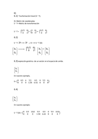 6)
6.1) Trasformación lineal (S  T).
D= Matriz de coordenadas
S  T= Matriz de transformación
S  T = [
3/5 0
0 1
] ∗ [
3 0
0 1
] = [
9/5 0
0 1
]
6.2)
S  T: 2 2 ; D S  T (D)
Dx [
9/5 0
0 1
] Dx = Dx
Dy Dy Dy
6.3) expresión genérica de un vector en el espacio de salida.
Dx
Dy
En nuestro ejemplo,
D= (
0 0.5 6 5.5 0.5 0 5.5 6
0 0 0 1.58 6.42 8 8 8
)
6.4)
Dx
Dy
En nuestro ejemplo:
S  T (D) = (
0 0.9 10.8 9.9 0.9 0 9.9 10.8
0 0 0 1.58 6.42 8 8 8
)
 