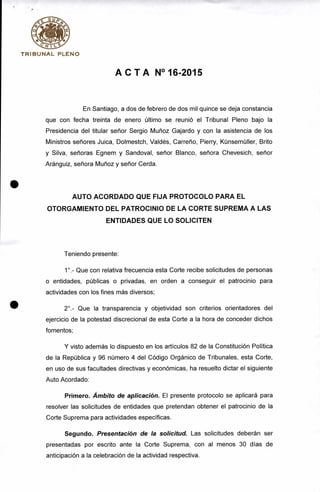 TRIBUNAL PLENO
ACTA N°16-2015
En Santiago, a dos de febrero de dos mil quince se deja constancia
que con fecha treinta de enero último se reunió el Tribunal Pleno bajo la
Presidencia del titular señor Sergio Muñoz Gajardo y con la asistencia de los
Ministros señores Juica, Dolmestch, Valdés, Carreño, Pierry, Künsemüller, Brito
y Silva, señoras Egnem y Sandoval, señor Blanco, señora Chevesich, señor
Aránguiz, señora Muñoz y señor Cerda.
AUTO ACORDADO QUE FIJA PROTOCOLO PARA EL
OTORGAMIENTO DEL PATROCINIO DE LA CORTE SUPREMA A LAS
ENTIDADES QUE LO SOLICITEN
Teniendo presente:
1°.- Que con relativa frecuencia esta Corte recibe solicitudes de personas
o entidades, públicas o privadas, en orden a conseguir el patrocinio para
actividades con los fines más diversos;
2°.- Que la transparencia y objetividad son criterios orientadores del
ejercicio de la potestad discrecional de esta Corte a la hora de conceder dichos
fomentos;
Y visto además lo dispuesto en los artículos 82 de la Constitución Política
de la República y 96 número 4 del Código Orgánico de Tribunales, esta Corte,
en uso de sus facultades directivas y económicas, ha resuelto dictar el siguiente
Auto Acordado:
Primero. Ámbito de aplicación. El presente protocolo se aplicará para
resolver las solicitudes de entidades que pretendan obtener el patrocinio de la
Corte Suprema para actividades específicas.
Segundo. Presentación de la solicitud. Las solicitudes deberán ser
presentadas por escrito ante la Corte Suprema, con al menos 30 días de
anticipación a la celebración de la actividad respectiva.
 