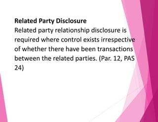 Related Party Disclosure
Related party relationship disclosure is
required where control exists irrespective
of whether there have been transactions
between the related parties. (Par. 12, PAS
24)
 