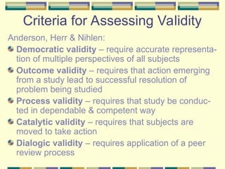 Criteria for Assessing Validity
Anderson, Herr & Nihlen:
Democratic validity – require accurate representa-
tion of multiple perspectives of all subjects
Outcome validity – requires that action emerging
from a study lead to successful resolution of
problem being studied
Process validity – requires that study be conduc-
ted in dependable & competent way
Catalytic validity – requires that subjects are
moved to take action
Dialogic validity – requires application of a peer
review process
 