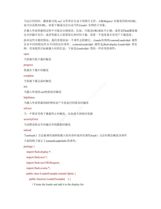当运行代码时，播放器寻找.swf 文件所在目录下的图片文件，URLRequest 对象使用相对URL，
也可以是绝对URL。如果下载成功会自动当作Loader 实例的子对象。
在载入外部资源的过程中可能会出现错误，比如，可能是URL地址不正确，或者是Flash播放器
安全沙漏不允许，或者资源太大需要很长的时间下载，需要一个进度条告诉用户下载进度。
面对这些可能的情况，我们需要添加一个事件去检测它， Loader实例的contentLoaderInfo 属性
会对不同的情况作出不同的反应事件。 contentLoaderInfo 属性是 flash.display.LoaderInfo 类实
例，用来提供目标被载入时的信息，下面是LoaderInfo 类的一些有用的事件：
open
当资源开始下载时触发
progress
资源在下载中时触发
complete
当资源下载完成时触发




                                                                           23
init



                                                                          01
                                                                      ye
当载入外部的.swf初始化时触发
                                                                     in
                                                                 ix
httpStatus
                                                                /l
                                                           et



当载入外部资源的HTTP请求产生状态代码错误时触发
                                                         .n
                                                      dn




ioError
                                            cs




当一个错误导致下载被终止时触发，比如找不到相应资源
                                    /b ！
                                         g.
                                  :/ 译
                                      lo




securityError
                                tp 翻
                              ht 青




当试图读取安全沙漏以外的数据时触发
                                常




unload
当unload( ) 方法被调用或移除载入的内容时或再次调用load( ) 方法时都会触发该事件
下面的例子演示了contentLoaderInfo.的事件：
package {
   import flash.display.*;
   import flash.text.*;
   import flash.net.URLRequest;
   import flash.events.*;
   public class LoaderExample extends Sprite {
       public function LoaderExample( ) {
          // Create the loader and add it to the display list
 