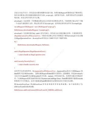 会显示出这个名字，因为这是由服务端脚本动态生成，如果URLRequest对象指向这个脚本那么
保存对话框显示的可能就是脚本的名字(如., script.cgi)，这样很不友好，也将导致文件无法被系
统识别，因为文件扩展名并不正确。
download( ) 方法的第二个参数就是指定显示在保存对话框的文件名，下面的例子演示用户下载
一个动态生成的图片文件，默认的文件名为(script.cgi)，这里指定保存的文件名为example.jpg：
var urlRequest:URLRequest = new URLRequest("script.cgi");
fileReference.download(urlRequest, "example.jpg");
download( ) 方法最好放在try...catch 语句中执行，因为该方法可能会抛出异常，主要两种异常：
IllegalOperationError和SecurityError。当保存对话框已经打开的情况下调用download( )方法会抛
出IllegalOperationError，SecurityError异常是由于SWF不允许下载所导致。
try {
        fileReference.download(urlRequest, fileName);
}




                                                                           23
catch (illegalOperation:IllegalOperationError) {




                                                                       01
                                                                      ye
        // code to handle an illegal operation error
}
                                                                  in
                                                                 ix
                                                             /l


catch (security:SecurityError) {
                                                            et
                                                        .n




        // code to handle a security error
                                                       dn
                                            cs




}
                                    /b ！
                                         g.
                                  :/ 译
                                      lo




还有些不太常见的异常，如ArgumentError和MemoryError。ArgumentError是由于URLRequest 的
                                tp 翻




data属性不是URLVariables。 虽然URLRequest的data属性可设置为二进制数组，但是download( )
                              ht 青




方法只有在data属性为URLVariables时才有效。memory 异常比较少见，有两种可能会导致此异
                                常




常 ：当 URLRequest设置为GET请求而且System.useCodePage为true，Flash播放器将不能把Unicode
转换到字节字符格式，还有可能就是Flash播放器没有足够的内存打开保存对话框。
像 SecurityErrorEvent 和 IOErrorEvent. 异 常 必 须 监 听 异 常 处 理 函 数 ， 如 下 面 的 例 子 为
IOErrorEvent添加处理函数：
fileReference.addEventListener(IOErrorEvent.IO_ERROR, onIOError);
 