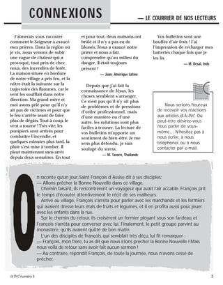 activénuméro 5 3
J’aimerais vous raconter
comment le Seigneur a exaucé
mes prières. Dans la région où
je vis, nous venons de subir
une vague de chaleur qui a
provoqué, tout près de chez
nous, des incendies de forêt.
La maison située en bordure
de notre village a pris feu, et la
nôtre était la suivante sur la
trajectoire des flammes, car le
vent les soufflait dans notre
direction. Ma grand-mère et
moi avons prié pour qu’il n’y
ait pas de victimes et pour que
le feu s’arrête avant de faire
plus de dégâts. Tout à coup, le
vent a tourné ! Très vite, les
pompiers sont arrivés pour
combattre l’incendie, et
quelques minutes plus tard, la
pluie s’est mise à tomber. Il
pleut maintenant sans arrêt
depuis deux semaines. En tout
et pour tout, deux maisons ont
brûlé et il n’y a pas eu de
blessés. Jésus a exaucé notre
prière et nous a fait
comprendre qu’au milieu du
danger, Il était toujours
présent !
— Juan, Amérique Latine
Depuis que j’ai fait la
connaissance de Jésus, les
choses semblent s’arranger.
Ce n’est pas qu’il n’y ait plus
de problèmes et de pressions
d’ordre professionnel, mais
d’une manière ou d’une
autre, les solutions sont plus
faciles à trouver. La lecture de
vos bulletins m’apporte un
sentiment de bien-être. Je me
sens plus détendu, je suis
soulagé du stress.
— M. Tavorn, Thaïlande
Vos bulletins sont une
bouffée d’air frais ! J’ai
l’impression de recharger mes
batteries chaque fois que je
les lis.
— M. Desai, Inde
CONNEXIONS — LE COURRIER DE NOS LECTEURS
Nous serions heureux
de recevoir vos réactions
aux articles d’Activé. Ou
peut-être désirez-vous
nous parler de vous-
même… N’hésitez pas à
nous écrire, à nous
téléphoner, ou à nous
contacter par e-mail.
n raconte qu’un jour,Saint François d’Assise dit à ses disciples:
— Allons prêcher la Bonne Nouvelle dans ce village.
Chemin faisant, ils rencontrèrent un voyageur qui avait l’air accablé. François prit
le temps d’écouter attentivement le récit de ses malheurs.
Arrivé au village, François s’arrêta pour parler avec les marchands et les fermiers
qui avaient dressé leurs étals de fruits et légumes, et il en profita aussi pour jouer
avec les enfants dans la rue.
Sur le chemin du retour, ils croisèrent un fermier ployant sous son fardeau, et
François s’arrêta pour converser avec lui. Finalement, le petit groupe parvint au
monastère, qu’ils avaient quitté de bon matin.
L’un des disciples de François, qui semblait très déçu, lui fit remarquer :
— François, mon frère, tu as dit que nous irions prêcher la Bonne Nouvelle ! Mais
nous voilà de retour sans avoir fait aucun sermon !
— Au contraire, répondit François, de toute la journée, nous n’avons cessé de
prêcher.
 