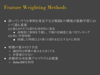 Feature Weighting Methods 
● 誤っていそうな事例を発見する分類器Cの構築が能動学習にお 
いて最も重要 
(1) 最もありそうな誤りを効率的に発見 
● 高精度に事例を予測し、予測の信頼度に基づきランキング 
(2) 短い学習時間 
■ 削減した時間はより多くの誤りを訂正するのに利用 
● 特徴の重み付け手法 
○ 識別的な特徴の重みを大きくする 
○ 計算量が少ない 
● 非線形分布拡散アルゴリズムを提案 
○ Delta-IDFを利用 
 