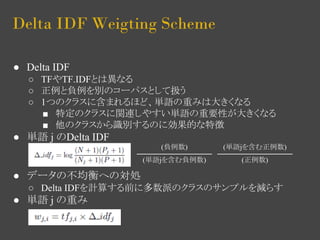 Delta IDF Weigting Scheme 
● Delta IDF 
○ TFやTF.IDFとは異なる 
○ 正例と負例を別のコーパスとして扱う 
○ 1つのクラスに含まれるほど、単語の重みは大きくなる 
■ 特定のクラスに関連しやすい単語の重要性が大きくなる 
■ 他のクラスから識別するのに効果的な特徴 
● 単語 j のDelta IDF 
● データの不均衡への対処 
○ Delta IDFを計算する前に多数派のクラスのサンプルを減らす 
● 単語 j の重み 
(負例数) 
(単語jを含む負例数) 
(単語jを含む正例数) 
(正例数) 
 