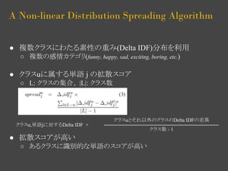 A Non-linear Distribution Spreading Algorithm 
● 複数クラスにわたる素性の重み(Delta IDF)分布を利用 
○ 複数の感情カテゴリ(funny, happy, sad, exciting, boring, etc.) 
● クラスuに属する単語 j の拡散スコア 
○ L: クラスの集合、 |L|: クラス数 
● 拡散スコアが高い 
クラスuとそれ以外のクラスのDelta IDFの差異 
○ あるクラスに識別的な単語のスコアが高い 
クラス数 - 1 
クラスu,単語jに対するDelta IDF × 
 