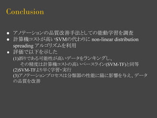 Conclusion 
● アノテーションの品質改善手法としての能動学習を調査 
● 計算機コストが高いSVMの代わりに non-linear distribution 
spreading アルゴリズムを利用 
● 評価で以下を示した 
(1)誤りである可能性が高いデータをランキングし、 
その精度は計算機コストの高いベースライン(SVM-TF)と同等 
(2)SVM-TFより早く学習・実行 
(3)アノテーションプロセスは分類器の性能に陽に影響を与え、データ 
の品質を改善 
