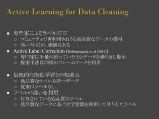Active Learning for Data Cleaning 
● 専門家によるラベル訂正 
○ コミュニティで再利用されうる高品質なデータの獲得 
○ 高コストだが、価値はある 
● Active Label Correction (Rebbapragada et. al (2012)) 
○ 専門家に少量の誤っていそうなデータを繰り返し提示 
○ 提案手法は同様のフレームワークを利用 
● 伝統的な能動学習との相違点 
○ 低品質なラベルを持つデータ 
○ 従来はラベルなし 
● ラベルの違いを利用 
○ 付与されている低品質なラベル 
○ 低品質なデータに基づき学習器を利用して付与したラベル 
 