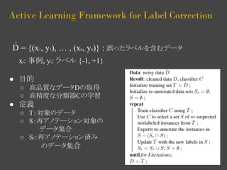 Active Learning Framework for Label Correction 
D = {(x1, y1), … , (xn, yn)} : 誤ったラベルを含むデータ 
xi: 事例, yi: ラベル {-1, +1} 
● 目的 
○ 高品質なデータDの取得 
○ 高精度な分類器Cの学習 
● 定義 
○ T：対象のデータ 
○ S：再アノテーション対象の 
データ集合 
○ Sr：再アノテーション済み 
のデータ集合 
^ 
 