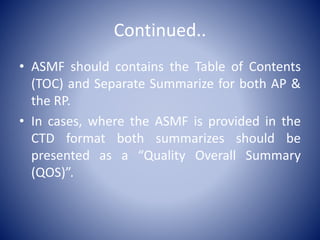 Continued..
• ASMF should contains the Table of Contents
(TOC) and Separate Summarize for both AP &
the RP.
• In cases, where the ASMF is provided in the
CTD format both summarizes should be
presented as a “Quality Overall Summary
(QOS)”.
 