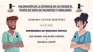 VALORACIÓN DE LA ESTANCIA EN UCI DESDE EL
PUNTO DE VISTA DE PACIENTES Y FAMILIARES
TEODORA SANTOS MARTÍNEZ
13-07-2022
—
ENFERMERIA EN MEDICINA CRITICA
—
LEO DANIEL PALACIOS CORTES
•
ESCUELA CACEP
 