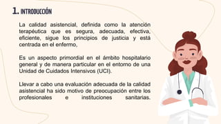 1.INTRODUCCIÓN
La calidad asistencial, definida como la atención
terapéutica que es segura, adecuada, efectiva,
eficiente, sigue los principios de justicia y está
centrada en el enfermo,
Es un aspecto primordial en el ámbito hospitalario
general y de manera particular en el entorno de una
Unidad de Cuidados Intensivos (UCI).
Llevar a cabo una evaluación adecuada de la calidad
asistencial ha sido motivo de preocupación entre los
profesionales e instituciones sanitarias.
 