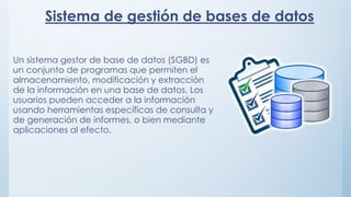 Sistema de gestión de bases de datos
Un sistema gestor de base de datos (SGBD) es
un conjunto de programas que permiten el
almacenamiento, modificación y extracción
de la información en una base de datos. Los
usuarios pueden acceder a la información
usando herramientas específicas de consulta y
de generación de informes, o bien mediante
aplicaciones al efecto.
 