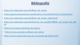 Bibliografía
• https://es.wikipedia.org/wiki/Base_de_datos
• https://gestionbasesdatos.readthedocs.io/es/latest/Tema1/Teoria.html
• https://es.wikipedia.org/wiki/Base_de_datos_relacional
• https://es.wikipedia.org/wiki/Sistema_de_gesti%C3%B3n_de_bases_de_dat
os
• https://concepto.de/base-de-datos/
• https://www.ecured.cu/Bases_de_datos
• https://www.quees.info/que-es-una-base-de-datos.html
 