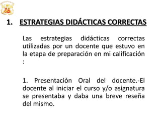 1. ESTRATEGIAS DIDÁCTICAS CORRECTAS
Las estrategias didácticas correctas
utilizadas por un docente que estuvo en
la etapa de preparación en mi calificación
:
1. Presentación Oral del docente.-El
docente al iniciar el curso y/o asignatura
se presentaba y daba una breve reseña
del mismo.
 