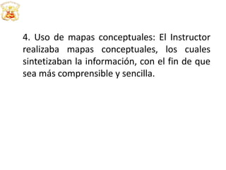 4. Uso de mapas conceptuales: El Instructor
realizaba mapas conceptuales, los cuales
sintetizaban la información, con el fin de que
sea más comprensible y sencilla.
 