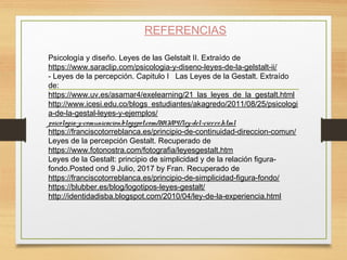 REFERENCIAS
Psicología y diseño. Leyes de las Gelstalt II. Extraído de
https://www.saraclip.com/psicologia-y-diseno-leyes-de-la-gelstalt-ii/
- Leyes de la percepción. Capitulo I  Las Leyes de la Gestalt. Extraído
de:
https://www.uv.es/asamar4/exelearning/21_las_leyes_de_la_gestalt.html
http://www.icesi.edu.co/blogs_estudiantes/akagredo/2011/08/25/psicologi
a-de-la-gestal-leyes-y-ejemplos/
psicologia-y-comunicacion.blogspot.com/2013/04/ley-del-cierre.html
https://franciscotorreblanca.es/principio-de-continuidad-direccion-comun/
Leyes de la percepción Gestalt. Recuperado de
https://www.fotonostra.com/fotografia/leyesgestalt.htm
Leyes de la Gestalt: principio de simplicidad y de la relación figura-
fondo.Posted ond 9 Julio, 2017 by Fran. Recuperado de
https://franciscotorreblanca.es/principio-de-simplicidad-figura-fondo/
https://blubber.es/blog/logotipos-leyes-gestalt/
http://identidadisba.blogspot.com/2010/04/ley-de-la-experiencia.html
 