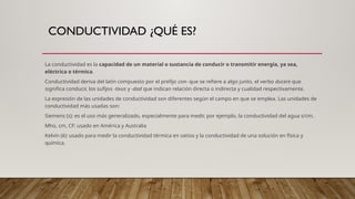 CONDUCTIVIDAD ¿QUÉ ES?
La conductividad es la capacidad de un material o sustancia de conducir o transmitir energía, ya sea,
eléctrica o térmica.
Conductividad deriva del latín compuesto por el prefijo con- que se refiere a algo junto, el verbo ducere que
significa conducir, los sufijos -tivus y -dad que indican relación directa o indirecta y cualidad respectivamente.
La expresión de las unidades de conductividad son diferentes según el campo en que se emplea. Las unidades de
conductividad más usadas son:
Siemens (s): es el uso más generalizado, especialmente para medir, por ejemplo, la conductividad del agua s/cm.
Mho, cm, CF: usado en América y Australia
Kelvin (k): usado para medir la conductividad térmica en vatios y la conductividad de una solución en física y
química.
 