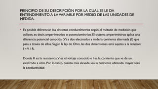 PRINCIPIO DE SU DESCRIPCIÓN POR LA CUAL SE LE DA
ENTENDIMIENTO A LAVARIABLE POR MEDIO DE LAS UNIDADES DE
MEDIDA.
• Es posible diferenciar los distintos conductímetros según el método de medición que
utilicen, es decir, amperímetrico o potenciométrico. El sistema amperimétirco aplica una
diferencia potencial conocida (V) a dos electrodos y mide la corriente alternada (?) que
pasa a través de ellos. Según la ley de Ohm, las dos dimensiones está sujetas a la relación:
I =V / R.
Donde R es la resistencia,V es el voltaje conocido e I es la corriente que va de un
electrodo a otro. Por lo tanto, cuanto más elevada sea la corriente obtenida, mayor será
la conductividad
 