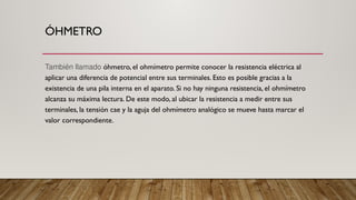 ÓHMETRO
También llamado óhmetro, el ohmímetro permite conocer la resistencia eléctrica al
aplicar una diferencia de potencial entre sus terminales. Esto es posible gracias a la
existencia de una pila interna en el aparato. Si no hay ninguna resistencia, el ohmímetro
alcanza su máxima lectura. De este modo, al ubicar la resistencia a medir entre sus
terminales, la tensión cae y la aguja del ohmímetro analógico se mueve hasta marcar el
valor correspondiente.
 
