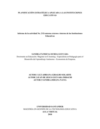 PLANIFICACIÓN ESTRATÉGICA APLICADA A LAS INSTITUCIONES
EDUCATIVAS
Informe de la actividad No. 2 El entorno externo e interno de las Instituciones
Educativas
SANDRA PATRICIA OCHOA GUEVARA
Doctorante en Educación. Magister en E-learning - Especialista en Pedagogía para el
Desarrollo del Aprendizaje Autónomo - Economista de Empresa.
AUTOR 1 LUZ ADRIANA GIRALDO SOLARTE
AUTOR 2 JUAN DE JESUS GUEVARA IMBACHI
AUTOR 3 SANDRA JOHANA NAVIA
UNIVERSIDAD SANTANDER
MAESTRÍA EN GESTIÓN DE LA TECNOLOGÍA EDUCATIVA
AULA VIRTUAL
2018
 
