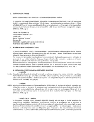 1. IDENTIFICACIÓN: TITULO
Planificación Estratégica de la Institución Educativa Técnica Ciudadela Desepaz
La Institución Educativa Técnica Ciudadela Desepaz fue creada mediante el decreto 3251 del 5 de septiembre
de 1997, emanado de la Gobernación del Valle del Cauca y aprobado mediante resolución número 2577 de
julio 21 de 1999 por la Secretaria de Educación Departamental, ubicado en el municipio de Santiago de Cali,
comuna 21, barrio Invicali Desepaz, en la carrera 23 No 120G- 16 y se identifica con los siguientes códigos.
(DESEPAZ, 2015, pág. 5)
UBICACIÓN GEOGRAFICA
Departamento: Valle del Cauca
Ciudad: Cali
Barrio: Ciudadela “Desepaz”
Comuna: 21
DIRECCIÓN: Cra 23 No 120G-16 BARRIO: DESEPAZ
TELEFONO: 4055273 FAX: 4055273
2. RESEÑA DE LA INSTITUCIÓN EDUCATIVA
La Institución Educativa Técnica “Ciudadela Desepaz” fue construida en la administración del Dr. Germán
Villegas Villegas, gobernador del departamento del valle del cauca y Nelson Rafael Vargas, secretario de
educación Departamental, en diciembre 20 de 1997.
Fue creado ante la necesidad manifestada por la comunidad de la Ciudadela Desepaz, quienes solicitaban la
presencia de una entidad educativa oficial, que les permitiera brindar educación a los jóvenes del sector
pagando una cómoda cuota mensual que se ajustara a sus presupuestos.
Ante esta necesidad los líderes políticos se comprometieron con la comunidad de crear la Institución Educativa
Técnica Ciudadela Desepaz. Para la apertura contaron con la donación del plan padrino quien donó
$24.000.000 en libros para la biblioteca y $18.000.000 para la sala de sistemas (DESEPAZ, 2015, pág. 7)
3. PLATAFORMA ESTRATÉGICA DE LA INSTITUCIÓN EDUCATIVA
3.1 MISIÓN
Brindar al estudiantado educación de calidad, fomentada en valores, competencias básicas y técnicas específicas;
facilitando herramientas que consoliden si identidad cultural ancestral y el mejoramiento de su calidad de
vida; que le permitan acceder a la educación superior o al campo laboral y ser un referente positivo en su
entorno social. (DESEPAZ, 2015, pág. 9)
3.2 VISIÓN
Al 2020 la Institución será un modelo en el sistema educativo del Municipio de Santiago de Cali en la prestación con
calidad del servicio en los niveles de preescolar, aula multigradual, círculo de aprendizaje, aceleración del
aprendizaje básica media técnica, educación por ciclo siendo un referente positivo para el desarrollo de la
comunidad con el rescate de valores, el reconocimiento de la multiculturalidad y respeto a la diferencia
(DESEPAZ, 2015, pág. 9)
3.3 POLÍTICAS DE CALIDAD
La Institución Educativa Tecnica Ciudadela DESEPAZ entiende que su tarea es formar personas con
características, cualidades, habilidades, conocimientos científicos y tecnológicos, que le permitan la
transformación positiva de su contexto y de sí mismo, mediante la autocrítica, la crítica racional y la toma de
decisiones fundamentadas en la autodeterminación, la responsabilidad y el debido respeto a los derechos
humanos y el compromiso con sus obligaciones para responder a los requerimientos del mundo
contemporáneo. Su política de Calidad es fortalecer procesos educativos incluyentes, pertinentes y de calidad
 