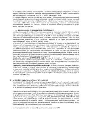 de acuerdo a nuestro contexto. Siendo referente a nivel local en formación por competencias laborales en
nuestras diferentes áreas técnicas generando auto-reconocimiento cultural en nuestra comunidad con la
aplicación de nuestros PEC ((PEI), PROYECTO EDUCATIVO COMUNITARIO, 2016).
La Institución Educativa quiere un egresado que logre resaltar y enfatizar en los valores de responsabilidad,
respeto, igualdad, compromiso, tolerancia, solidaridad, equidad, honestidad, inclusión, justicia, identidad.
Nos distinguimos por el eje central de La Etnoeducación debe desarrollarse y asumirse como la construcción
y una nueva actitud ética en los colombianos en sus pensamientos, relaciones y comportamientos
afrocolombianos, formando una conciencia nacional de información respeto y valoración de los grupos
étnicos. (DESEPAZ, 2015, pág. 12)
4. DESCRIPCIÓN DEL ENTORNO EXTERNO (TRES PÁRRAFOS)
La ciudadela Desepaz está ubicada en el perímetro suburbano al sur oriente de la ciudad de Cali, en la poligonal
E, que incluye parte de la zona del cordón ecológico. Limita con el canal C.V.C y el río cauca y tiene un área de
330 hectáreas proyectadas para la construcción de 28.000 viviendas de interés social para el año 2007
albergarían una población de 225000 habitantes. Este sector urbanístico surgió en 1991, como una de las
grandes iniciativas del programa DESEPAZ (Desarrollo, Seguridad y Paz) creado por la administración
municipal durante la alcaldía de Rodrigo Guerrero Velasco.
La comuna 21 se encuentra ubicada en una de las zonas más bajas de la ciudad de Santiago de Cali, la cual
hace parte de la llanura aluvial que corresponde a una franja entre los conos aluviales y el río cauca, cuyo nivel
inferior, unos dos metros por debajo del nivel medio del río, se encuentra en la cota 956. Sus suelos son de
tipo sedimentario originados por el arrastre de sólidos del río Cauca. El predominio de suelos blandos en la
zona correspondiente a la comuna 21 hace que el terreno sea de calidad baja y que sea considerado no
recomendable para desarrollos urbanísticos por cuanto a las propiedades geotécnica. (Fuente: control de
calidad de la construcción de un pavimento en el remanso de Comfandi-Ciudadela Desepaz, Alexander Murillo
Cruz y Juan Carlos Riascos. Tesis, Universidad del Valle 1997).
Característica económicas: ESTRATO I BAJO-BAJO. El proceso de formación en todos sus componentes se
aterriza al contexto, considerando las problemáticas sociales de los estudiantes y sus familias. Esto implica
que debe buscarse estrategias para apoyar a los estudiantes como restaurante escolar, transporte escolar,
entre otras para buscar la equidad social durante el proceso educativo
Característica cultural: COMUNIDADES AFROCOLOMBIANAS: Se denota claramente el proceso pluriétnico y
cultural de la comuna 21 tomando como referencia la muestra de estudiantes según proceso de auto
reconocimiento étnico. Hay población procedente de varias regiones del país, dentro de ella la región pacífica
y del cauca. Los mestizos tiene un alto porcentaje dentro de la población estudiantil; por lo tanto los procesos
de formación deben hacer transversalidad a la multiculturalidad y pluriétnia en cada de una de las áreas de
formación. (DESEPAZ, 2015)
5. DESCRIPCIÓN DEL ENTORNO INTERNO (TRES PÁRRAFOS)
La institución oficial Ciudadela Desepaz cual oferta un servicio educativo formal en los niveles de preescolar,
básica primaria, básica media, técnica, aula especial (brújula y aceleración del aprendizaje), bachillerato por
ciclos, bachillerato sabatino ; abriendo sus puertas a las nuevas políticas educativas que reconoce la diversidad
en los procesos de aprendizajes escolares significativos.
Cada miembro de la comunidad educativa tiene talentos y de acuerdo a ello desempeñan un rol; además, este
talento se aprovecha para que a través de contribuciones individuales, colectivas y colaborativas, se alcancen
los propósitos institucionales. Para ello se organizaron equipos de trabajos por proyectos, por comités,
organización de trabajo pedagógico por áreas y demás. ((PEI), PROYECTO EDUCATIVO COMUNITARIO, 2016)
Talento humano está conformado por cuatro (4) directivos docentes, seis (6) funcionarios en personal
administrativo y de ocho (8) de apoyo, cuarenta y cuatro (44) docentes, mil ochocientos cincuenta y tres
(1.853) estudiantes con sus respectivos acudientes y demás miembros de la institución educativa Técnica
Ciudadela Desepaz, representados a través del gobierno escolar.
Se presenta a continuación las especialidades para la articulación con el SENA
 