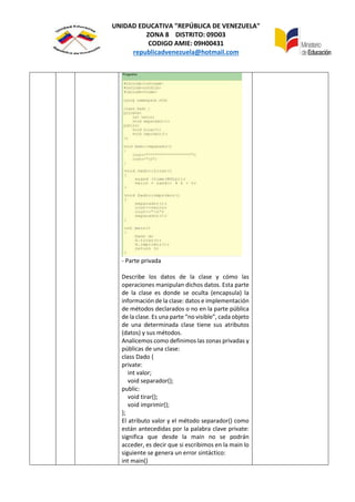 UNIDAD EDUCATIVA "REPÚBLICA DE VENEZUELA"
ZONA 8 DISTRITO: 09D03
CODIGO AMIE: 09H00431
republicadvenezuela@hotmail.com
- Parte privada
Describe los datos de la clase y cómo las
operaciones manipulan dichos datos. Esta parte
de la clase es donde se oculta (encapsula) la
información de la clase: datos e implementación
de métodos declarados o no en la parte pública
de la clase. Es una parte “no visible”, cada objeto
de una determinada clase tiene sus atributos
(datos) y sus métodos.
Analicemos como definimos las zonas privadas y
públicas de una clase:
class Dado {
private:
int valor;
void separador();
public:
void tirar();
void imprimir();
};
El atributo valor y el método separador() como
están antecedidas por la palabra clave private:
significa que desde la main no se podrán
acceder, es decir que si escribimos en la main lo
siguiente se genera un error sintáctico:
int main()
 
