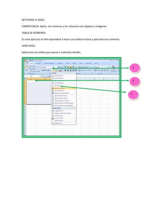 ACTIVIDAD 4: EXCEL
COMPETENCIA: Aplica los números y los relaciona con objetos e imágenes.
TABLA DE NÚMEROS
En este ejercicio el niño aprenderá a hacer una tabla en Excel y ejercitara los números.
1ERO PASO:
Selecciona las celdas que usaras e insértales bordes.
1
2
3
 