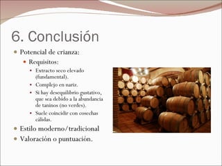 6. Conclusión Potencial de crianza:  Requisitos: Extracto seco elevado (fundamental). Complejo en nariz. Si hay desequilibrio gustativo, que sea debido a la abundancia de taninos (no verdes). Suele coincidir con cosechas cálidas. Estilo moderno/tradicional Valoración o puntuación. 