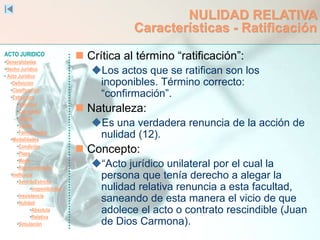 ACTO JURIDICO
•Generalidades
•Hecho Jurídico
• Acto Jurídico
•Definición
•Clasificación
•Estructura
•Voluntad
•Capacidad
•Objeto
•Causa
•Formalidades
•Modalidades
•Condición
•Plazo
•Modo
•Representación
•Ineficacia
•SentidoEstricto
•Inoponibilidad
•Inexistencia
•Nulidad
•Absoluta
•Relativa
•Simulación
NULIDAD RELATIVA
Características - Ratificación
 Crítica al término “ratificación”:
Los actos que se ratifican son los
inoponibles. Término correcto:
“confirmación”.
 Naturaleza:
Es una verdadera renuncia de la acción de
nulidad (12).
 Concepto:
“Acto jurídico unilateral por el cual la
persona que tenía derecho a alegar la
nulidad relativa renuncia a esta facultad,
saneando de esta manera el vicio de que
adolece el acto o contrato rescindible (Juan
de Dios Carmona).
 
