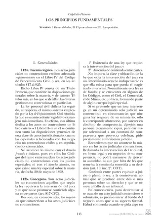 145
I. Generalidades
1124. Fuentes legales. Los actos judi-
ciales no contenciosos reciben adecuada
reglamentación en el Libro IV del Código
de Procedimiento Civil, o sea, en los ar-
tículos 817 al 925.
Dicho Libro IV consta de un Título
Primero, que contiene las disposiciones ge-
nerales sobre la materia, y de catorce Tí-
tulos más, en los que se detallan las diversas
gestiones no contenciosas en particular.
La ley procesal civil chilena ha segui-
do, al respecto, el mismo sistema emplea-
do por la Ley de Enjuiciamiento Civil española,
la que es su antecedente legislativo extran-
jero más inmediato. En efecto, esta última
dedica a los actos no contenciosos un li-
bro entero –el Libro III– y en él se contie-
nen tanto las disposiciones generales de
esta clase de actos jurisdiccionales cuanto
las especiales relacionadas con los nego-
cios no contenciosos civiles y, en seguida,
con los comerciales.
No acontece lo mismo con el derecho
francés e italiano, pues en ellos los Códi-
gos del ramo entremezclan los actos judi-
ciales no contenciosos con los juicios
especiales; ni con el derecho alemán, en
que existe una ley especial sobre la mate-
ria, de fecha 20 de mayo de 1898.
1125. Conceptos. Son actos judicia-
les no contenciosos aquellos que según
la ley requieren la intervención del juez
y en que no se promueve contienda algu-
na entre partes (art. 817 CPC).
Dos son, en consecuencia, los requisi-
tos que caracterizan a los actos judiciales
no contenciosos:
1° Existencia de una ley que requie-
ra la intervención del juez; y
2° Ausencia de contienda entre partes.
No importa la clase y ubicación de la
ley que exija la intervención del juez en
un determinado acto; lo indispensable es
que ella exista para que pueda el magis-
trado intervenir. Normalmente esta ley es
de fondo, y se encuentra en alguno de
los Códigos, como el Civil, el Comercial,
el de Minas, etc.; o bien, formando parte
de algún cuerpo legal especial.
Si se pretende que un juez interven-
ga en un determinado acto judicial no
contencioso, en circunstancias que nin-
guna ley requiere de su ministerio, sólo
le corresponde abstenerse, por carecer en
absoluto de competencia. Ejemplo: una
persona plenamente capaz, para dar ma-
yor solemnidad a un contrato de com-
praventa que proyecta celebrar, pide
previamente autorización judicial.
Recordemos que no acontece lo mis-
mo en los actos judiciales contenciosos.
Reclamada la intervención del tribunal,
en forma legal y en negocios de su com-
petencia, no podrá excusarse de ejercer
su autoridad ni aun por falta de ley que
resuelva la contienda sometida a su deci-
sión (art. 10, inc. 2°, COT).
Contienda entre partes equivale a jui-
cio o pleito, o sea, a la controversia ac-
tual que se produce entre dos o más
personas sobre un derecho y que se so-
mete al fallo de un tribunal.
En consecuencia, para determinar si
se trata de un acto judicial contencioso o
voluntario, es preciso mirar al fondo del
negocio antes que a su aspecto formal.
Habrá contienda cuando se pida algo en
Capítulo Primero
LOS PRINCIPIOS FUNDAMENTALES
SUMARIO: I. Generalidades; II. El procedimiento; III. La oposición.
 