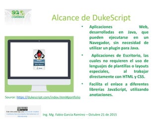 Alcance de DukeScript
• Aplicaciones Web,
desarrolladas en Java, que
pueden ejecutarse en un
Navegador, sin necesidad de
utilizar un plugin para Java.
• Aplicaciones de Escritorio, las
cuales no requieren el uso de
lenguajes de plantillas o layouts
especiales, al trabajar
directamente con HTML y CSS.
• Facilita el enlace a diferentes
librerías JavaScript, utilizando
anotaciones.
Ing. Mg. Fabio García Ramírez – Octubre 21 de 2015
Source: https://dukescript.com/index.html#portfolio
 