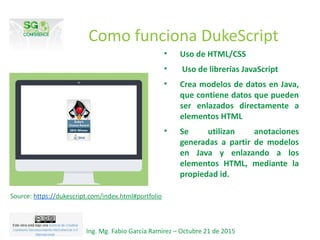 Como funciona DukeScript
• Uso de HTML/CSS
• Uso de librerías JavaScript
• Crea modelos de datos en Java,
que contiene datos que pueden
ser enlazados directamente a
elementos HTML
• Se utilizan anotaciones
generadas a partir de modelos
en Java y enlazando a los
elementos HTML, mediante la
propiedad id.
Ing. Mg. Fabio García Ramírez – Octubre 21 de 2015
Source: https://dukescript.com/index.html#portfolio
 