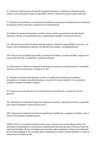 IV.- Promover condiciones para el desarrollo integral del educando y su adaptación al ambiente familiar,
escolar y social, procurando orientar sus capacidades, intereses e inclinaciones hacia su plena realización;
V.- Estimular el conocimiento y la valoración de la realidad nacional para que el educando esté en condiciones
de participar en forma consciente y constructiva en su transformación;
VI.- Brindar una formación humanística, científica, técnica y artística, que permita al educando afrontar
situaciones concretas con capacidad resolutiva, espontaneidad, seguridad y economía de esfuerzo;
VII.- Proporcionar una sólida formación moral que propicie el sentido de responsabilidad y de servicio, y el
respeto a otras manifestaciones culturales, a los derechos de los demás y a la dignidad humana;
VIII.- Promover las actividades encaminadas a la formación de hábitos y actitudes deseables, respecto de la
conservación de la vida y la salud física y mental del educando;
IX.- Desarrollar en el educando la capacidad de participar activamente en su propia formación, considerada
ésta como un proceso permanente a lo largo de su vida;
X.- Intensificar la formación del educando, en cuanto a la significación auténtica de los problemas
demográficos, a la urgente necesidad de proteger y conservar los recursos naturales y a la necesidad de
contribuir a mantener el equilibrio ecológico;
XI.- Proporcionar al educando las bases de una educación sexual adecuada a su grado de evolución
personal;
XII.- Desarrollar en el educando el respeto por el patrimonio material y espiritual de la Nación, y capacitarlo
para su aprovechamiento en forma racional y justa, y
XIII.- Proporcionar al educando una formación general que lo habilite para su preingreso al trabajo y para el
acceso al nivel educativo inmediato superior.
ARTICULO 4o.- Las escuelas secundarias técnicas que se rijan por este acuerdo deberán aportar a las
autoridades correspondientes, las información y documentación necesarias para que la Dirección General de
Educación Secundaria Técnica o las Delegaciones Generales, según corresponda, verifiquen el cumplimiento
de las normas pedagógicas, los contenidos, planes y programas de estudio y métodos aprobados y evalúen la
educación que se imparte en ellas.
 