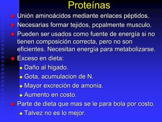 Proteínas
 Unión aminoácidos mediante enlaces péptidos.
 Necesarias formar tejidos, pcpalmente musculo.
 Pueden ser usados como fuente de energía si no
tienen composición correcta, pero no son
eficientes. Necesitan energía para metabolizarse.
 Exceso en dieta:
 Daño al higado.
 Gota, acumulacion de N.
 Mayor excreción de amonia.
 Aumento en costo.
 Parte de dieta que mas se le para bola por costo.
 Talvez no es lo mejor.
 