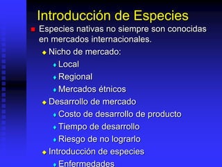 Introducción de Especies
 Especies nativas no siempre son conocidas
en mercados internacionales.
 Nicho de mercado:
 Local
 Regional
 Mercados étnicos
 Desarrollo de mercado
 Costo de desarrollo de producto
 Tiempo de desarrollo
 Riesgo de no lograrlo
 Introducción de especies
 Enfermedades
 