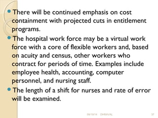 There will be continued emphasis on cost 
containment with projected cuts in entitlement 
programs. 
The hospital work force may be a virtual work 
force with a core of flexible workers and, based 
on acuity and census, other workers who 
contract for periods of time. Examples include 
employee health, accounting, computer 
personnel, and nursing staff. 
The length of a shift for nurses and rate of error 
will be examined. 
09/19/14 DHRAVAL 37 
 