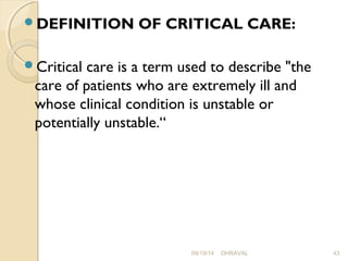 DEFINITION OF CRITICAL CARE: 
Critical care is a term used to describe "the 
care of patients who are extremely ill and 
whose clinical condition is unstable or 
potentially unstable.“ 
09/19/14 DHRAVAL 43 
 