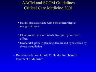 Haldol also associated with 50% of neuroleptic malignant cases Chlorpromazine more anticholinergic, hypotensive effects Droperidol gives frightening dreams and hypotension by direct vasodilation Recommendation: Grade C: Haldol for chemical treatment of delirium AACM and SCCM Guidelines Critical Care Medicine 2001 