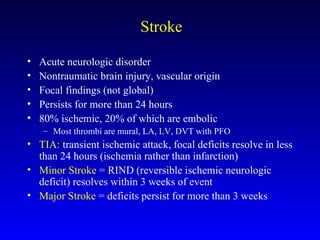 Stroke Acute neurologic disorder Nontraumatic brain injury, vascular origin Focal findings (not global) Persists for more than 24 hours 80% ischemic, 20% of which are embolic Most thrombi are mural, LA, LV, DVT with PFO TIA:  transient ischemic attack, focal deficits resolve in less than 24 hours (ischemia rather than infarction) Minor Stroke  = RIND (reversible ischemic neurologic deficit) resolves within 3 weeks of event Major Stroke  = deficits persist for more than 3 weeks 