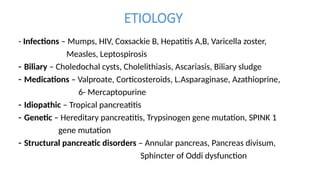 ETIOLOGY
- Infections – Mumps, HIV, Coxsackie B, Hepatitis A,B, Varicella zoster,
Measles, Leptospirosis
- Biliary – Choledochal cysts, Cholelithiasis, Ascariasis, Biliary sludge
- Medications – Valproate, Corticosteroids, L.Asparaginase, Azathioprine,
6- Mercaptopurine
- Idiopathic – Tropical pancreatitis
- Genetic – Hereditary pancreatitis, Trypsinogen gene mutation, SPINK 1
gene mutation
- Structural pancreatic disorders – Annular pancreas, Pancreas divisum,
Sphincter of Oddi dysfunction
 