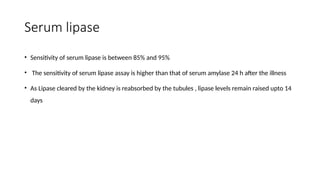 Serum lipase
• Sensitivity of serum lipase is between 85% and 95%
• The sensitivity of serum lipase assay is higher than that of serum amylase 24 h after the illness
• As Lipase cleared by the kidney is reabsorbed by the tubules , lipase levels remain raised upto 14
days
 
