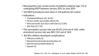 • Retrospective case record review of pediatric patients (age ≤15 y)
undergoing ERCP between January 2011 to June 2015
• 164 ERCP procedures were done in 126 patients (67 males)
• Indications :
• Choledocholithiasis (50, 30.5%)
• Chronic calcific pancreatitis (38,23.2%)
• Main pancreatic duct injury with leak (21,12.8%)
• Bile leak (12,7.3%)
• The cannulation success rate was 90.4% (114 out of 126), while
procedural success rate was 86% (141 out of 164)
• 8(4.8%) children developed complications:
• Mild pancreatitis (2)
• Retroperitoneal duodenal perforation (2),
• Sphincterotomyrelated bleed (2)
• Hypoxia (2)
Dahale, A.S., Puri, A.S., Sachdeva, S. et al. Indian Pediatr (2019) 56: 196.
 